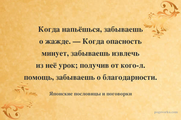 Когда напьёшься, забываешь о жажде. — Когда опасность минует, забываешь извлечь из неё урок; получив от кого-л. помощь, забываешь о благодарности.